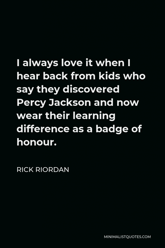 Rick Riordan Quote - I always love it when I hear back from kids who say they discovered Percy Jackson and now wear their learning difference as a badge of honour.