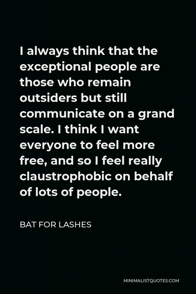 Bat for Lashes Quote - I always think that the exceptional people are those who remain outsiders but still communicate on a grand scale. I think I want everyone to feel more free, and so I feel really claustrophobic on behalf of lots of people.