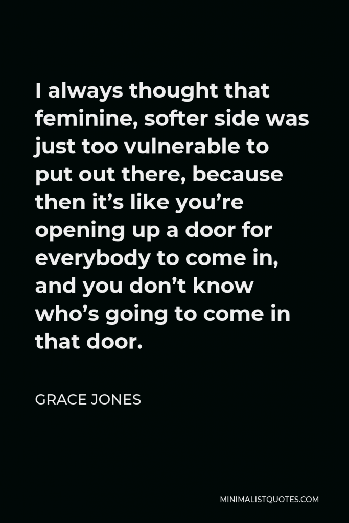 Grace Jones Quote - I always thought that feminine, softer side was just too vulnerable to put out there, because then it’s like you’re opening up a door for everybody to come in, and you don’t know who’s going to come in that door.