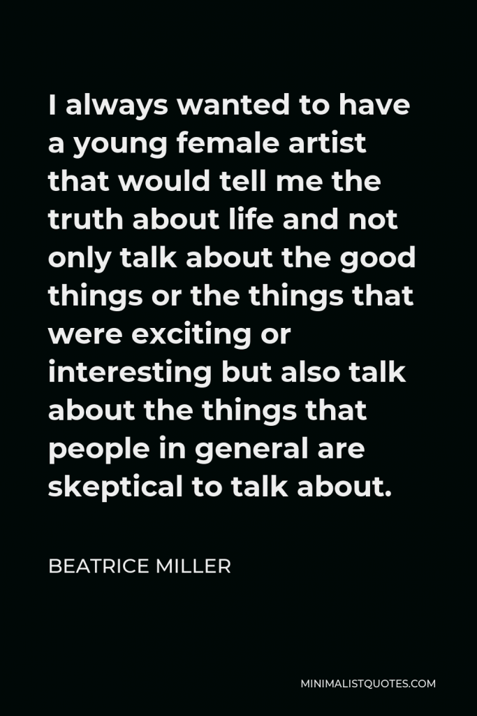 Beatrice Miller Quote - I always wanted to have a young female artist that would tell me the truth about life and not only talk about the good things or the things that were exciting or interesting but also talk about the things that people in general are skeptical to talk about.