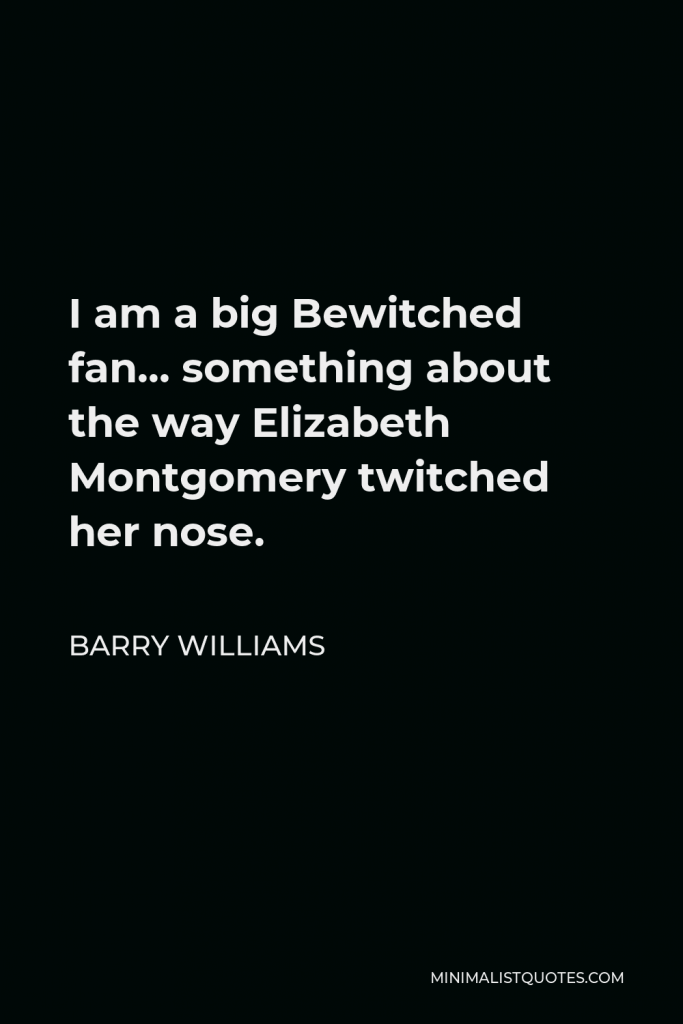 Barry Williams Quote - I am a big Bewitched fan… something about the way Elizabeth Montgomery twitched her nose.