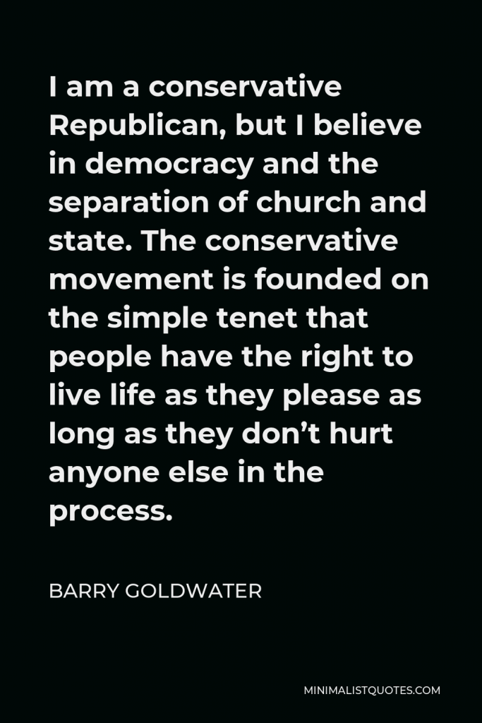 Barry Goldwater Quote - I am a conservative Republican, but I believe in democracy and the separation of church and state. The conservative movement is founded on the simple tenet that people have the right to live life as they please as long as they don’t hurt anyone else in the process.