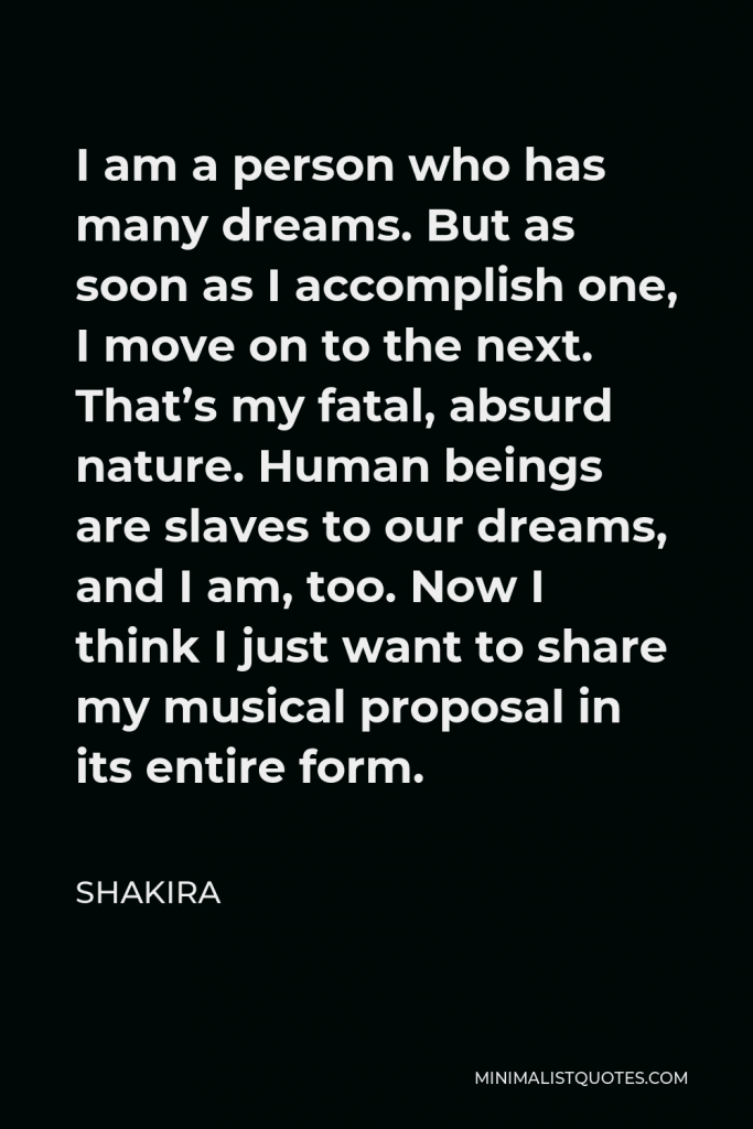 Shakira Quote - I am a person who has many dreams. But as soon as I accomplish one, I move on to the next. That’s my fatal, absurd nature. Human beings are slaves to our dreams, and I am, too. Now I think I just want to share my musical proposal in its entire form.