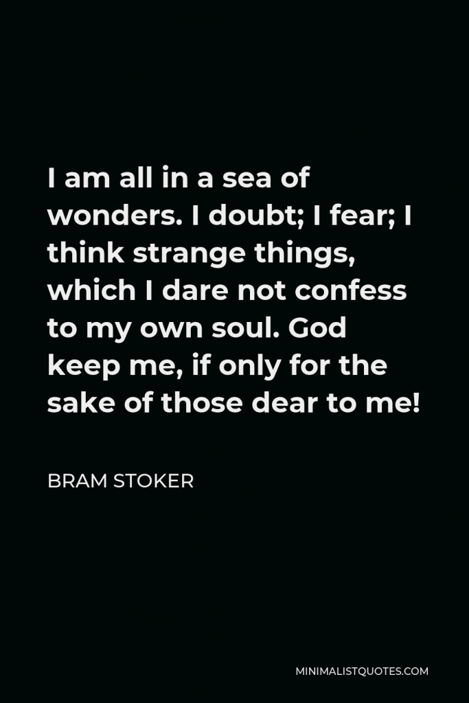 Bram Stoker Quote - I am all in a sea of wonders. I doubt; I fear; I think strange things, which I dare not confess to my own soul. God keep me, if only for the sake of those dear to me!