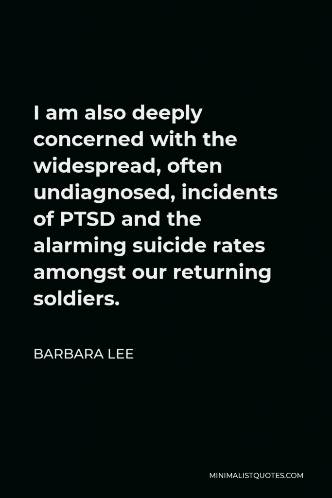Barbara Lee Quote - I am also deeply concerned with the widespread, often undiagnosed, incidents of PTSD and the alarming suicide rates amongst our returning soldiers.