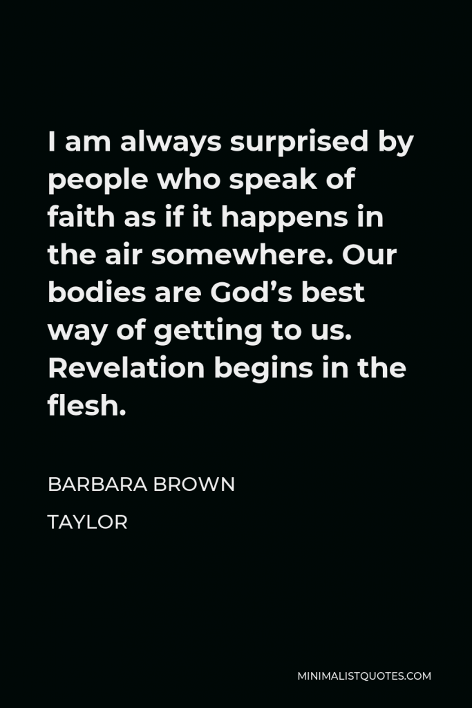 Barbara Brown Taylor Quote - I am always surprised by people who speak of faith as if it happens in the air somewhere. Our bodies are God’s best way of getting to us. Revelation begins in the flesh.
