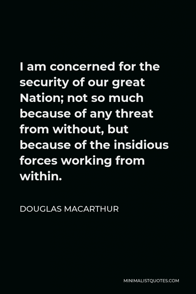 Douglas MacArthur Quote - I am concerned for the security of our great Nation; not so much because of any threat from without, but because of the insidious forces working from within.