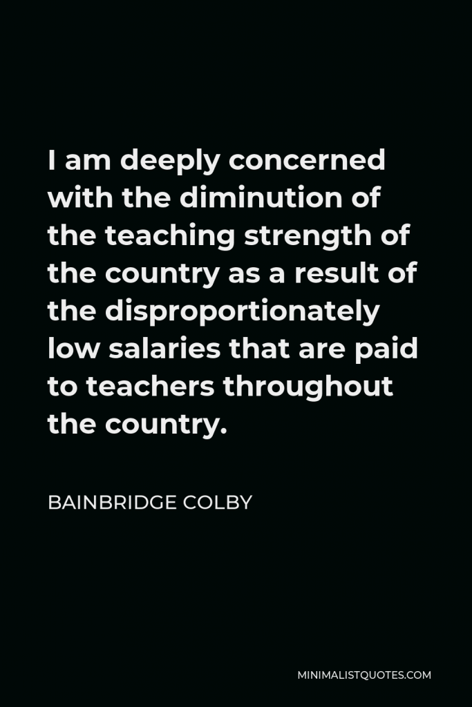 Bainbridge Colby Quote - I am deeply concerned with the diminution of the teaching strength of the country as a result of the disproportionately low salaries that are paid to teachers throughout the country.