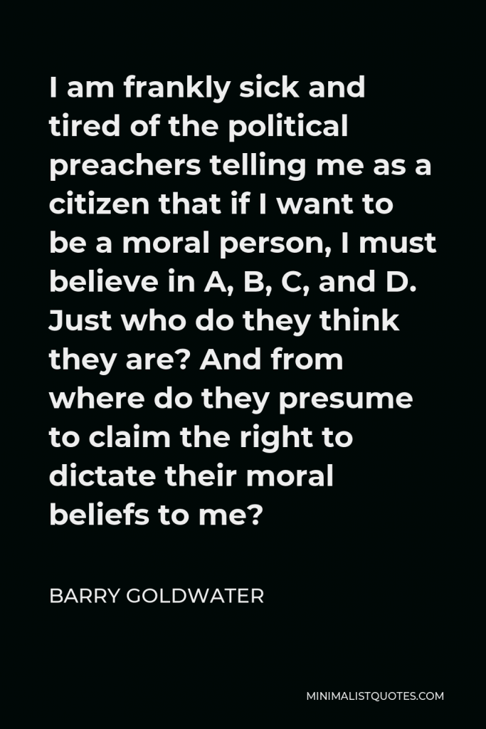 Barry Goldwater Quote - I am frankly sick and tired of the political preachers telling me as a citizen that if I want to be a moral person, I must believe in A, B, C, and D. Just who do they think they are? And from where do they presume to claim the right to dictate their moral beliefs to me?