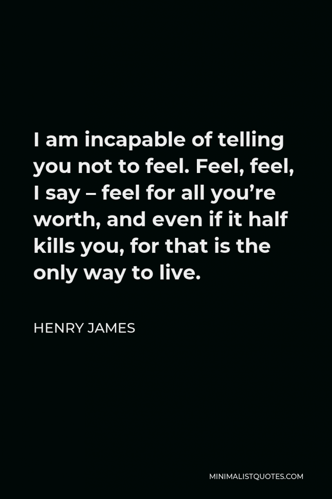 Henry James Quote - I am incapable of telling you not to feel. Feel, feel, I say – feel for all you’re worth, and even if it half kills you, for that is the only way to live.