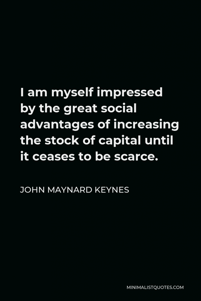 John Maynard Keynes Quote - I am myself impressed by the great social advantages of increasing the stock of capital until it ceases to be scarce.