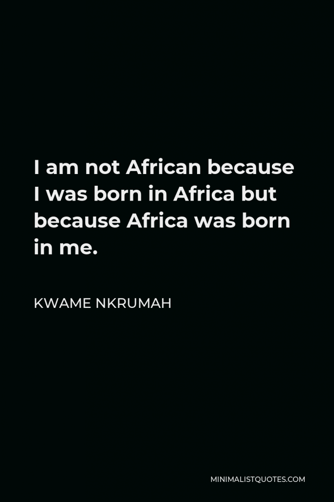 Kwame Nkrumah Quote - I am not African because I was born in Africa but because Africa was born in me.
