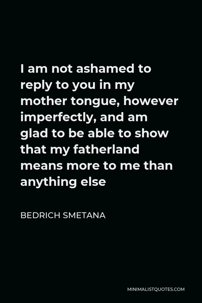 Bedrich Smetana Quote - I am not ashamed to reply to you in my mother tongue, however imperfectly, and am glad to be able to show that my fatherland means more to me than anything else