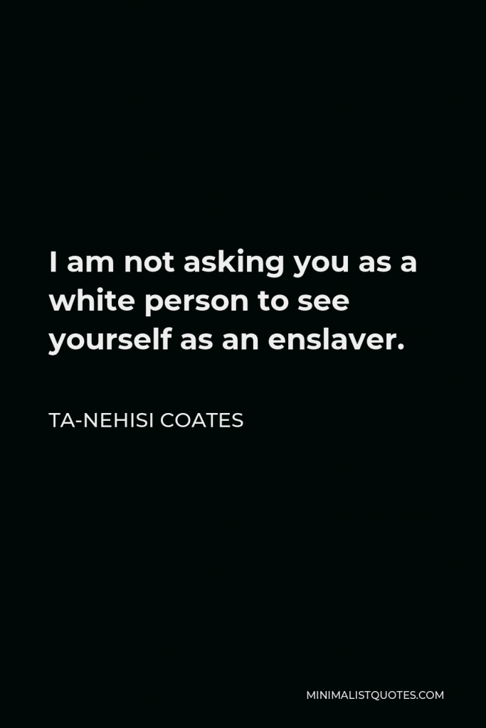 Ta-Nehisi Coates Quote - I am not asking you as a white person to see yourself as an enslaver.