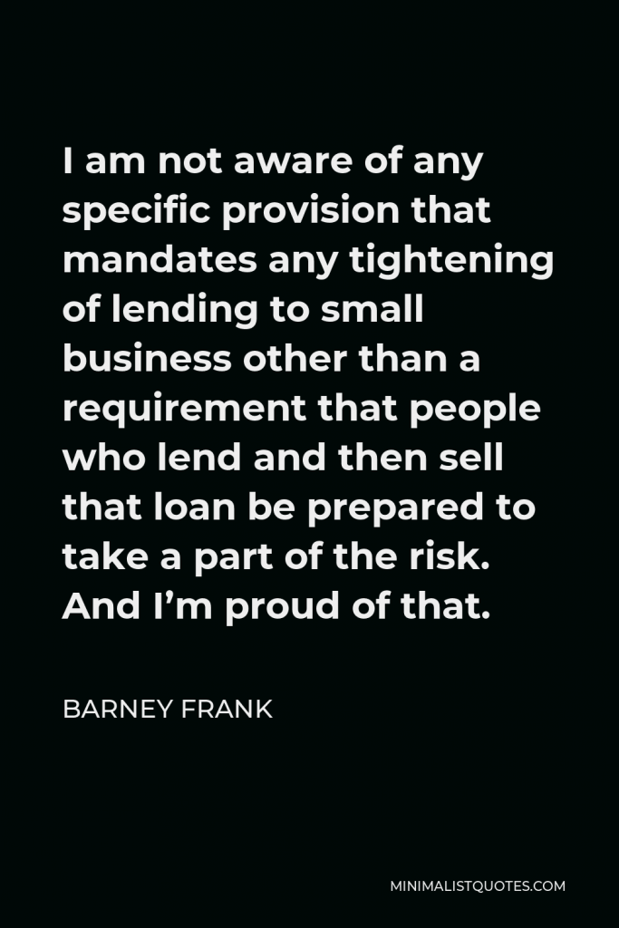 Barney Frank Quote - I am not aware of any specific provision that mandates any tightening of lending to small business other than a requirement that people who lend and then sell that loan be prepared to take a part of the risk. And I’m proud of that.