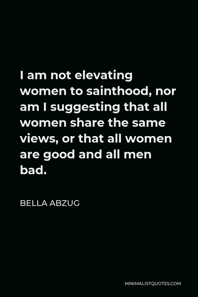Bella Abzug Quote - I am not elevating women to sainthood, nor am I suggesting that all women share the same views, or that all women are good and all men bad.