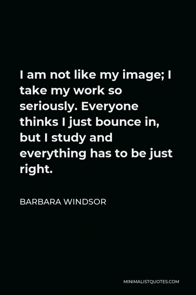 Barbara Windsor Quote - I am not like my image; I take my work so seriously. Everyone thinks I just bounce in, but I study and everything has to be just right.