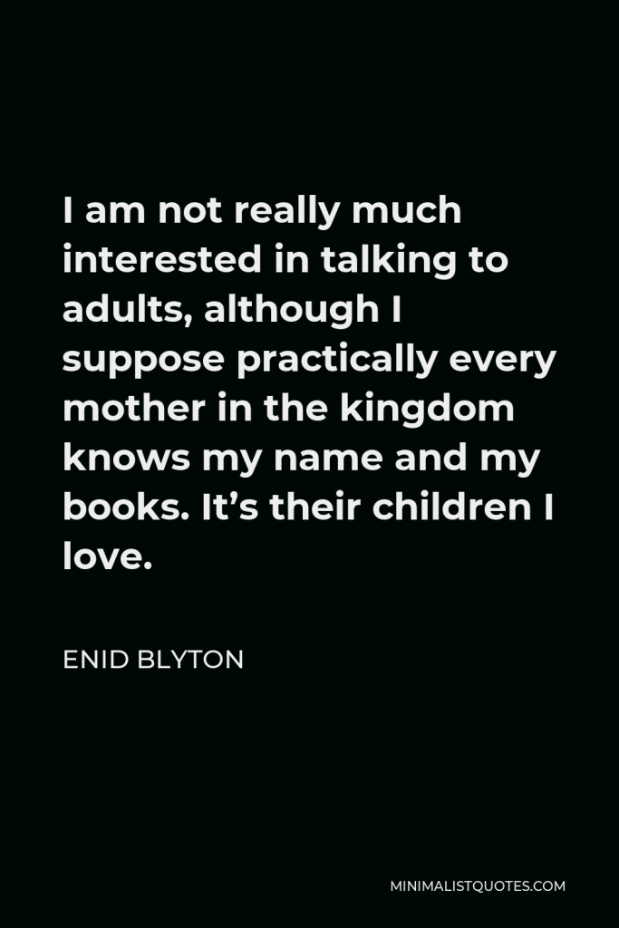 Enid Blyton Quote - I am not really much interested in talking to adults, although I suppose practically every mother in the kingdom knows my name and my books. It’s their children I love.