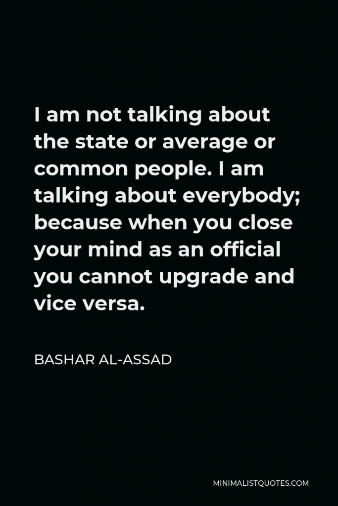Bashar al-Assad Quote - I am not talking about the state or average or common people. I am talking about everybody; because when you close your mind as an official you cannot upgrade and vice versa.