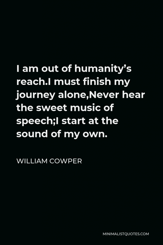 William Cowper Quote - I am out of humanity’s reach.I must finish my journey alone,Never hear the sweet music of speech;I start at the sound of my own.