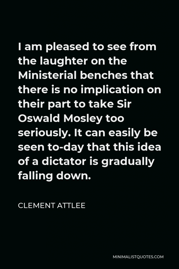 Clement Attlee Quote - I am pleased to see from the laughter on the Ministerial benches that there is no implication on their part to take Sir Oswald Mosley too seriously. It can easily be seen to-day that this idea of a dictator is gradually falling down.