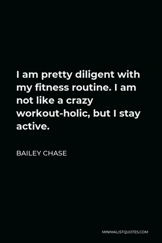Bailey Chase Quote - I am pretty diligent with my fitness routine. I am not like a crazy workout-holic, but I stay active.