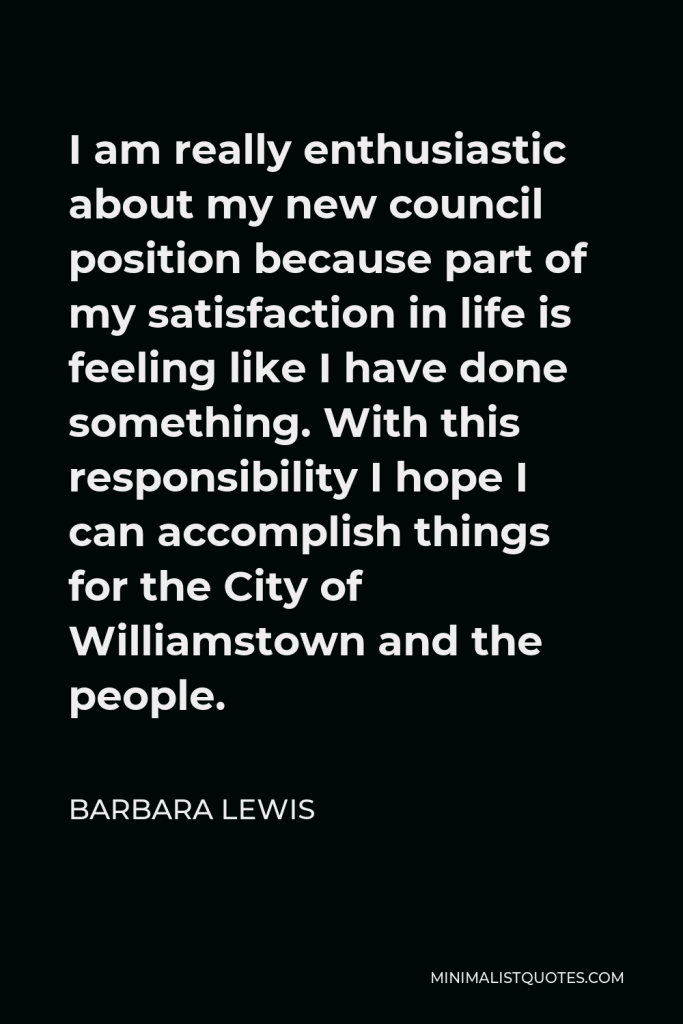 Barbara Lewis Quote - I am really enthusiastic about my new council position because part of my satisfaction in life is feeling like I have done something. With this responsibility I hope I can accomplish things for the City of Williamstown and the people.