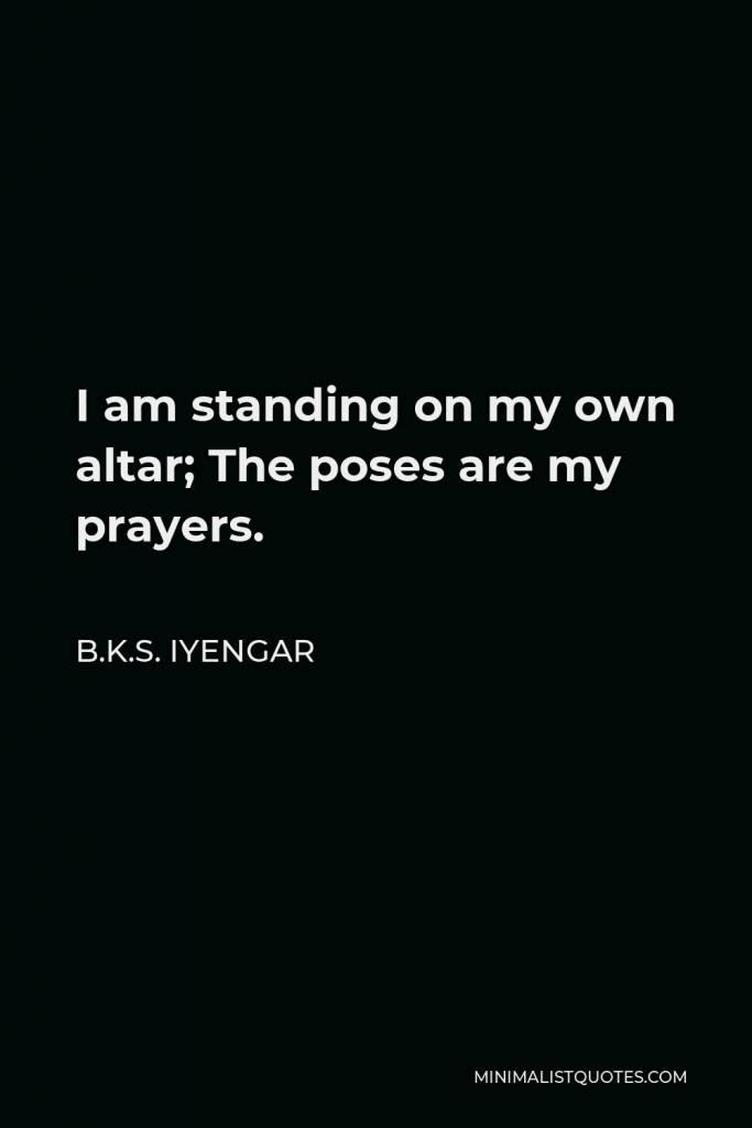 B.K.S. Iyengar Quote - I am standing on my own altar; The poses are my prayers.
