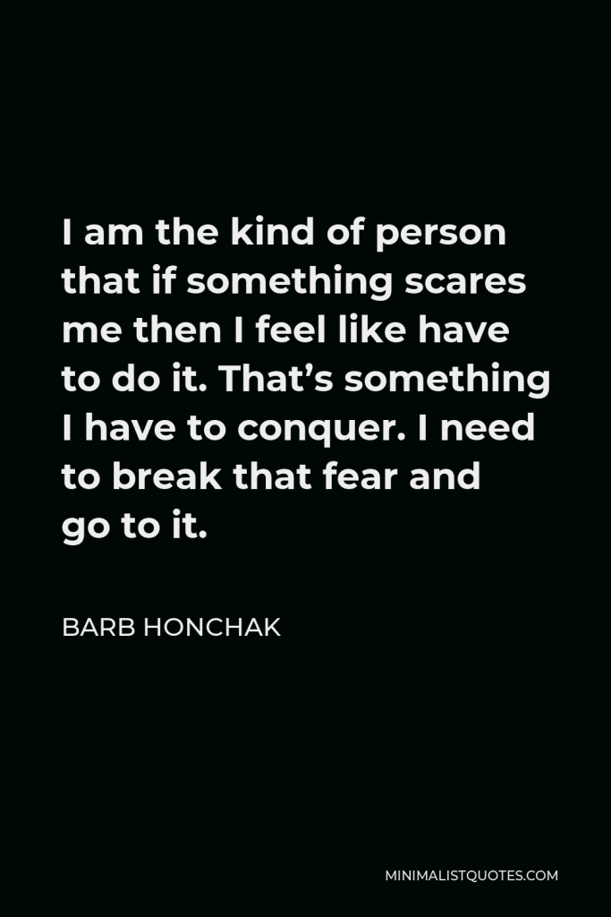 Barb Honchak Quote - I am the kind of person that if something scares me then I feel like have to do it. That’s something I have to conquer. I need to break that fear and go to it.