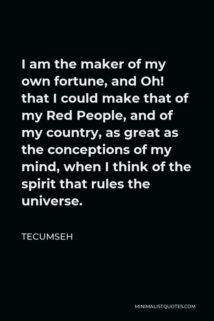 Tecumseh Quote - I am the maker of my own fortune, and Oh! that I could make that of my Red People, and of my country, as great as the conceptions of my mind, when I think of the spirit that rules the universe.