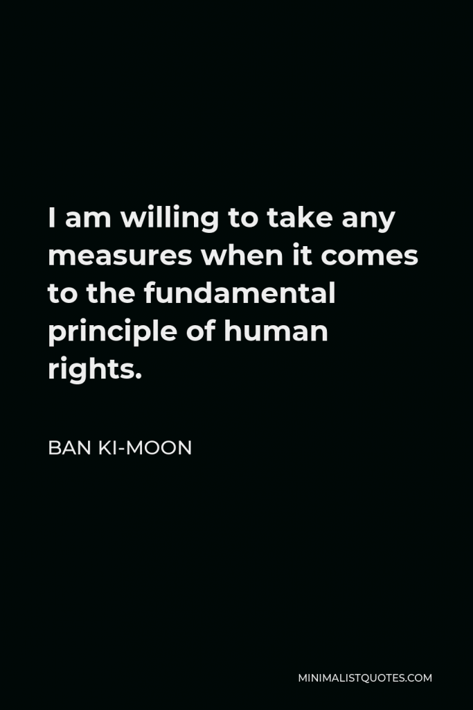 Ban Ki-moon Quote - I am willing to take any measures when it comes to the fundamental principle of human rights.
