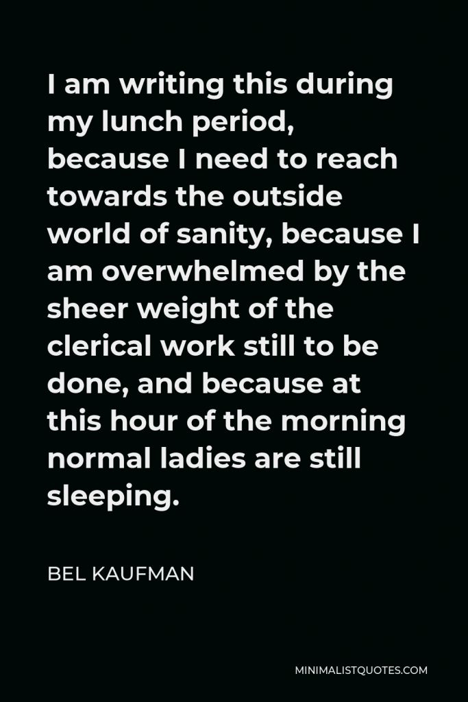Bel Kaufman Quote - I am writing this during my lunch period, because I need to reach towards the outside world of sanity, because I am overwhelmed by the sheer weight of the clerical work still to be done, and because at this hour of the morning normal ladies are still sleeping.