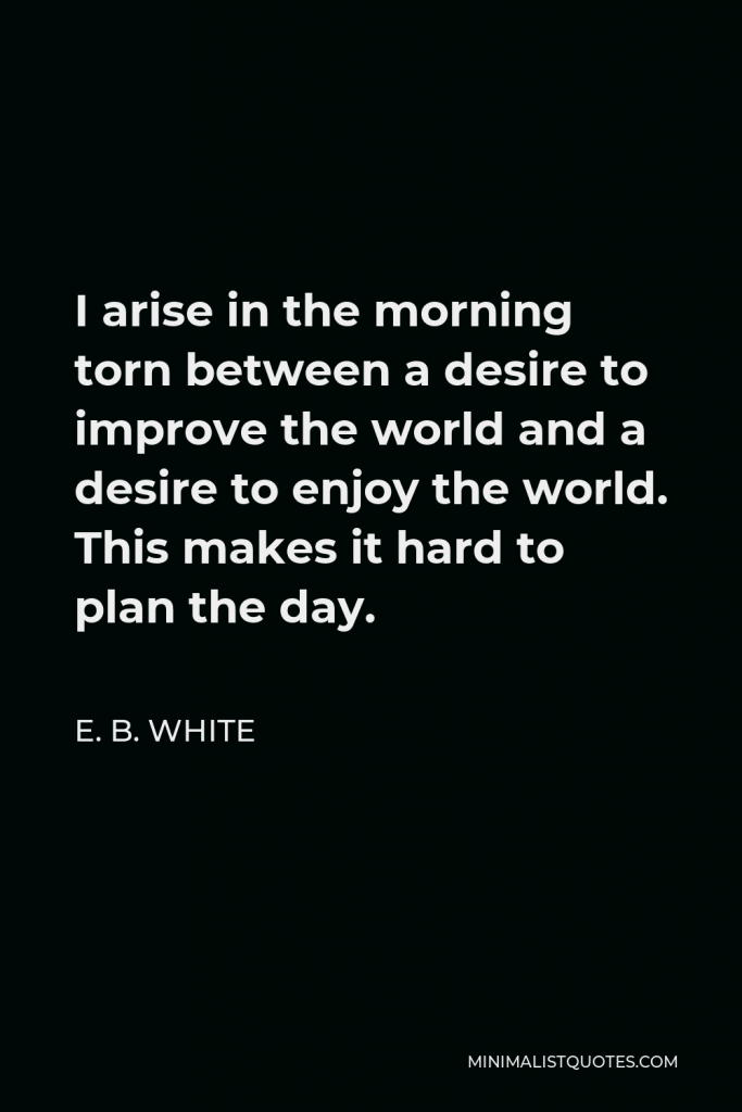 E. B. White Quote - I arise in the morning torn between a desire to improve the world and a desire to enjoy the world. This makes it hard to plan the day.