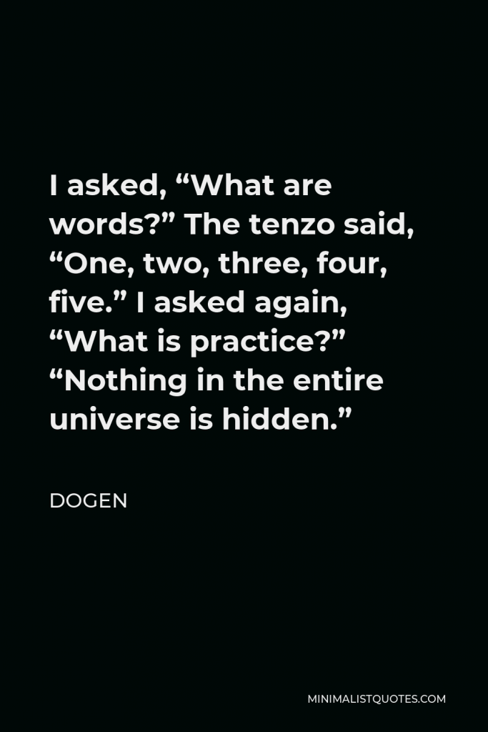 Dogen Quote - I asked, “What are words?” The tenzo said, “One, two, three, four, five.” I asked again, “What is practice?” “Nothing in the entire universe is hidden.”