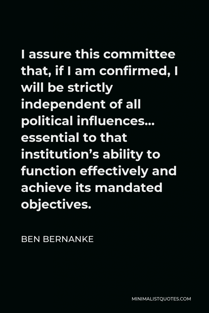 Ben Bernanke Quote - I assure this committee that, if I am confirmed, I will be strictly independent of all political influences… essential to that institution’s ability to function effectively and achieve its mandated objectives.