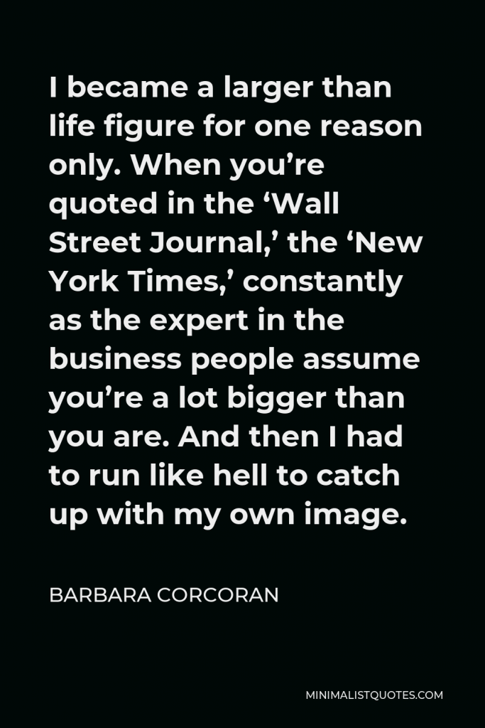 Barbara Corcoran Quote - I became a larger than life figure for one reason only. When you’re quoted in the ‘Wall Street Journal,’ the ‘New York Times,’ constantly as the expert in the business people assume you’re a lot bigger than you are. And then I had to run like hell to catch up with my own image.