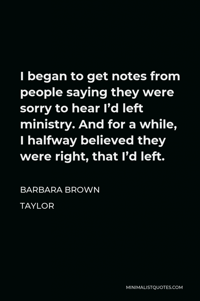 Barbara Brown Taylor Quote - I began to get notes from people saying they were sorry to hear I’d left ministry. And for a while, I halfway believed they were right, that I’d left.