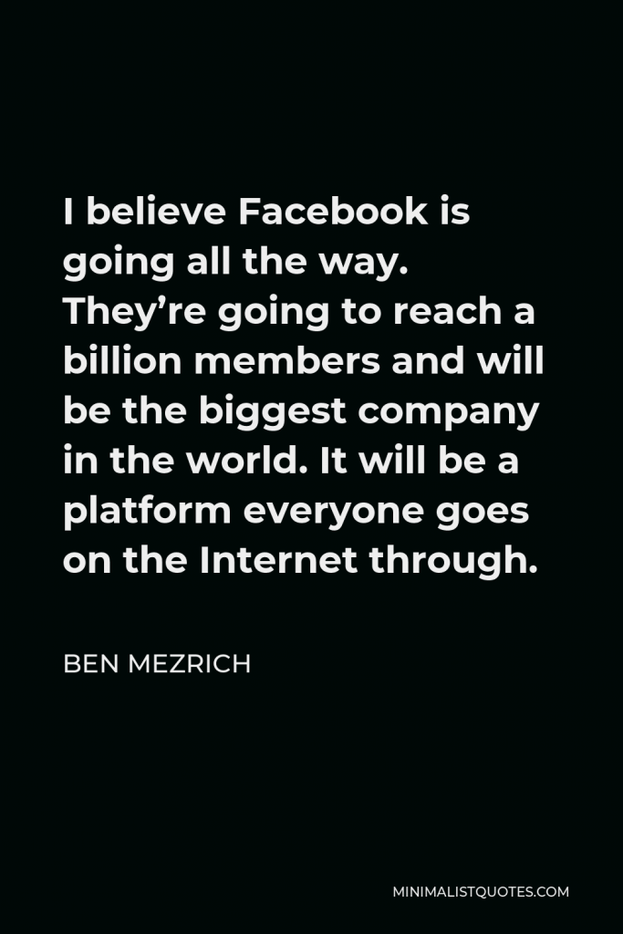 Ben Mezrich Quote - I believe Facebook is going all the way. They’re going to reach a billion members and will be the biggest company in the world. It will be a platform everyone goes on the Internet through.