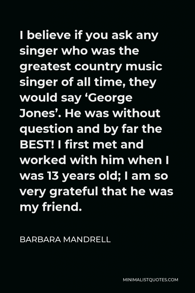 Barbara Mandrell Quote - I believe if you ask any singer who was the greatest country music singer of all time, they would say ‘George Jones’. He was without question and by far the BEST! I first met and worked with him when I was 13 years old; I am so very grateful that he was my friend.