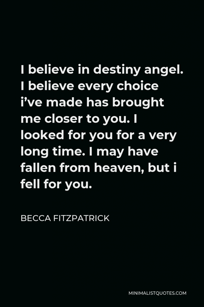 Becca Fitzpatrick Quote - I believe in destiny angel. I believe every choice i’ve made has brought me closer to you. I looked for you for a very long time. I may have fallen from heaven, but i fell for you.