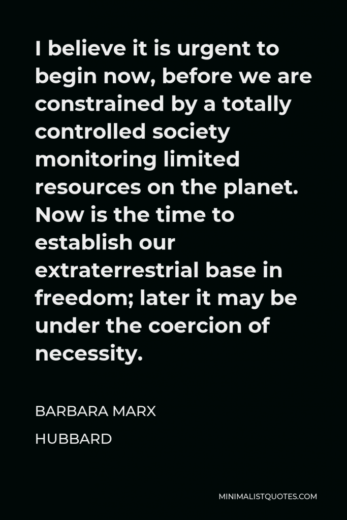 Barbara Marx Hubbard Quote - I believe it is urgent to begin now, before we are constrained by a totally controlled society monitoring limited resources on the planet. Now is the time to establish our extraterrestrial base in freedom; later it may be under the coercion of necessity.