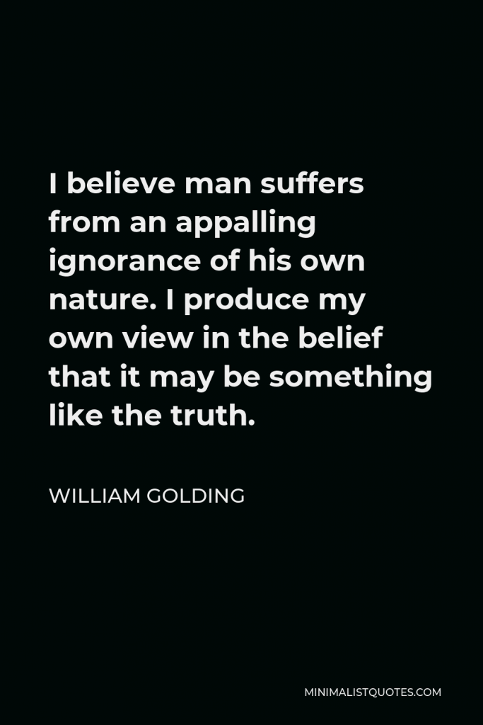 William Golding Quote - I believe man suffers from an appalling ignorance of his own nature. I produce my own view in the belief that it may be something like the truth.