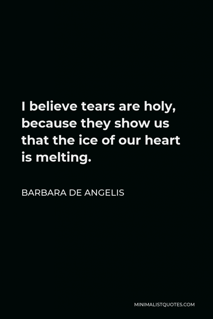 Barbara De Angelis Quote - I believe tears are holy, because they show us that the ice of our heart is melting.