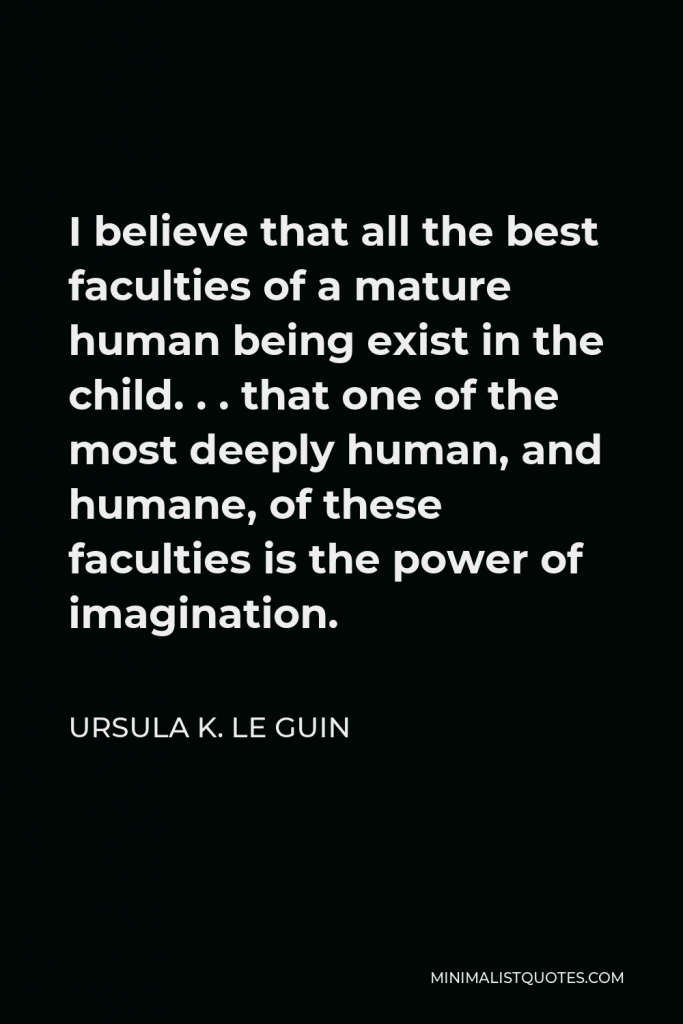 Ursula K. Le Guin Quote - I believe that all the best faculties of a mature human being exist in the child. . . that one of the most deeply human, and humane, of these faculties is the power of imagination.