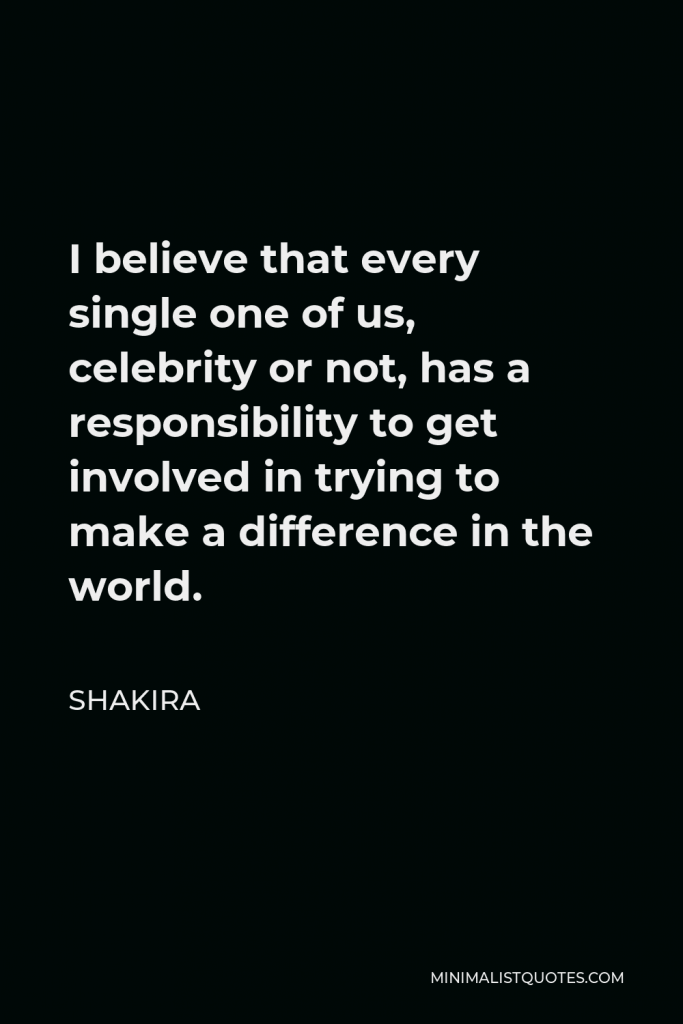 Shakira Quote - I believe that every single one of us, celebrity or not, has a responsibility to get involved in trying to make a difference in the world.