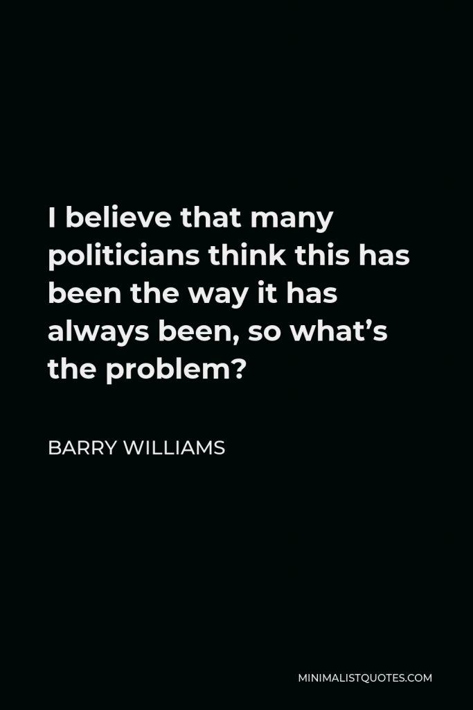 Barry Williams Quote - I believe that many politicians think this has been the way it has always been, so what’s the problem?