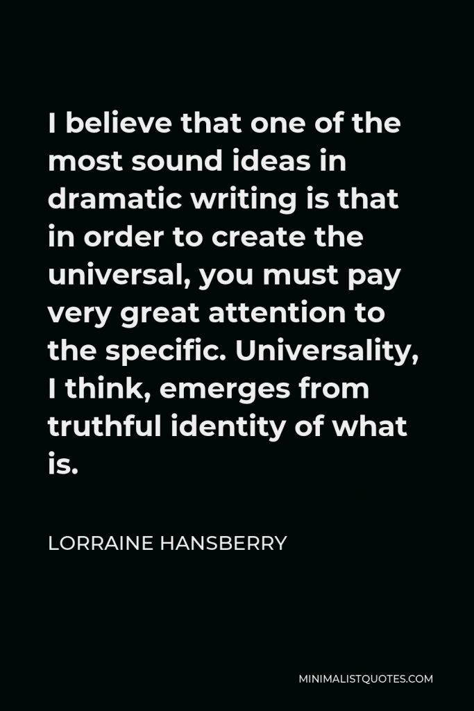 Lorraine Hansberry Quote - I believe that one of the most sound ideas in dramatic writing is that in order to create the universal, you must pay very great attention to the specific. Universality, I think, emerges from truthful identity of what is.