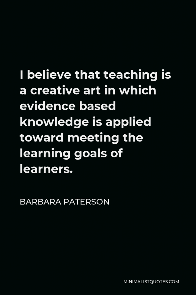 Barbara Paterson Quote - I believe that teaching is a creative art in which evidence based knowledge is applied toward meeting the learning goals of learners.