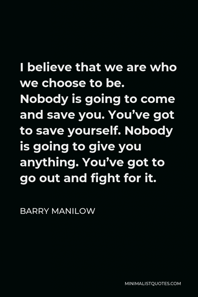 Barry Manilow Quote - I believe that we are who we choose to be. Nobody is going to come and save you. You’ve got to save yourself. Nobody is going to give you anything. You’ve got to go out and fight for it.