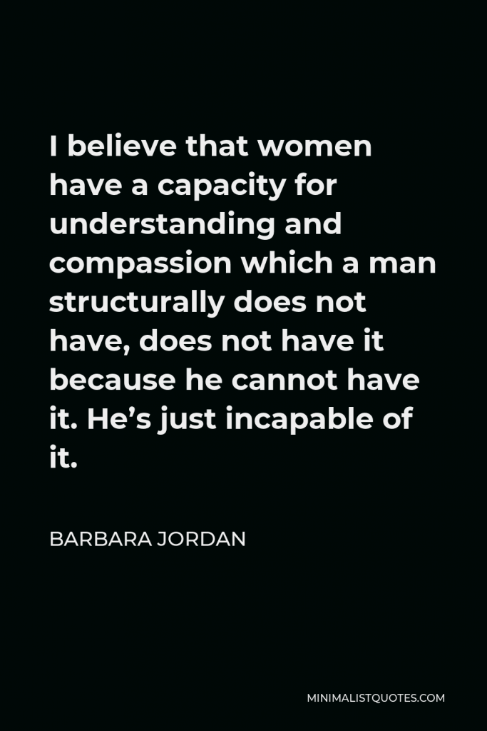 Barbara Jordan Quote - I believe that women have a capacity for understanding and compassion which a man structurally does not have, does not have it because he cannot have it. He’s just incapable of it.